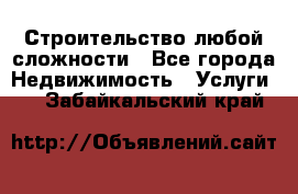 Строительство любой сложности - Все города Недвижимость » Услуги   . Забайкальский край